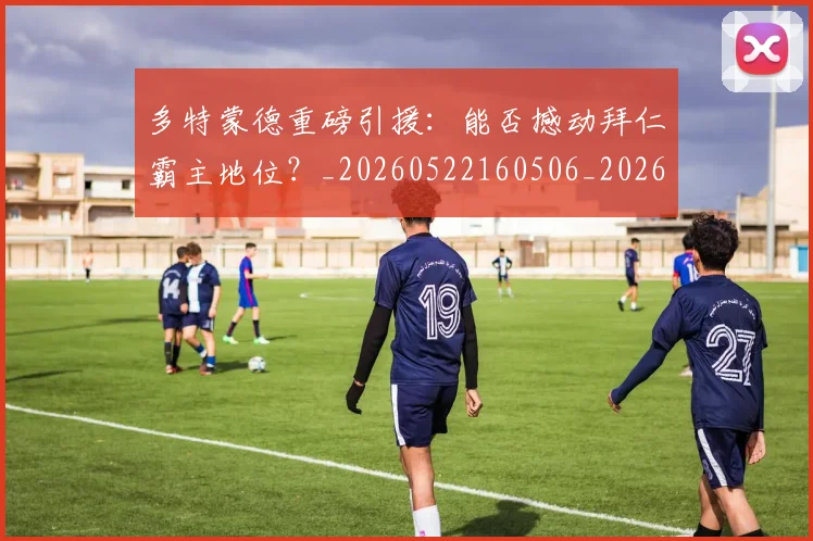 多特蒙德重磅引援：能否撼动拜仁霸主地位？_20260522160506_20260703225425