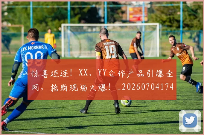 惊喜连连！XX、YY合作产品引爆全网，抢购现场火爆！_20260704174301_20260723172739