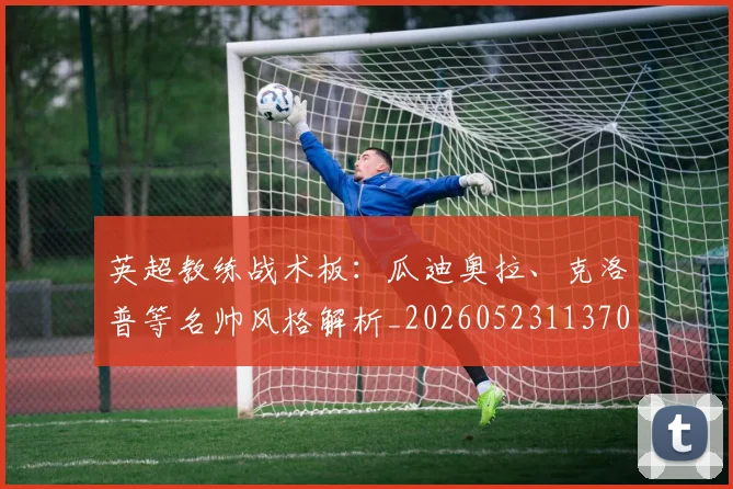 英超教练战术板：瓜迪奥拉、克洛普等名帅风格解析_20260523113709