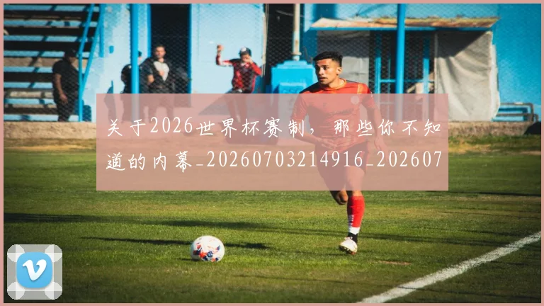 关于2026世界杯赛制，那些你不知道的内幕_20260703214916_20260718004559