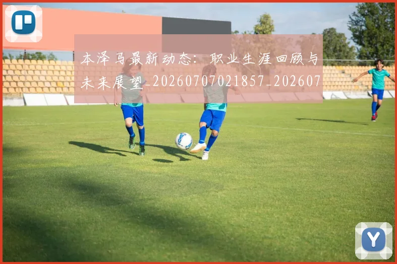 本泽马最新动态:职业生涯回顾与未来展望_20260707021857_20260731174403