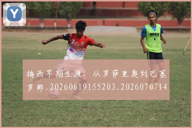 梅西早期生涯：从罗萨里奥到巴塞罗那_20260619155203_20260707144605
