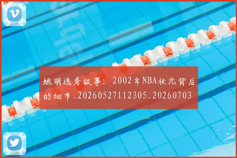 姚明选秀故事：2002年NBA状元背后的细节_20260527112305_20260703233132