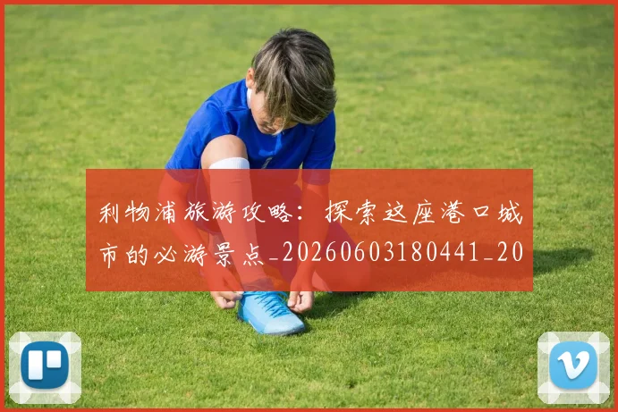 利物浦旅游攻略：探索这座港口城市的必游景点_20260603180441_20260703220246