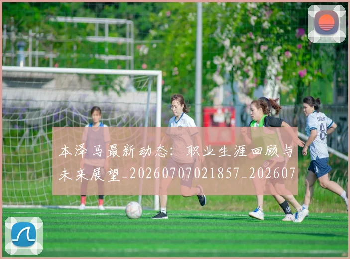 本泽马最新动态：职业生涯回顾与未来展望_20260707021857_20260731174403