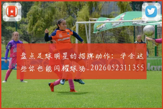 盘点足球明星的招牌动作：学会这些你也能闪耀球场_20260523113555_20260708194530