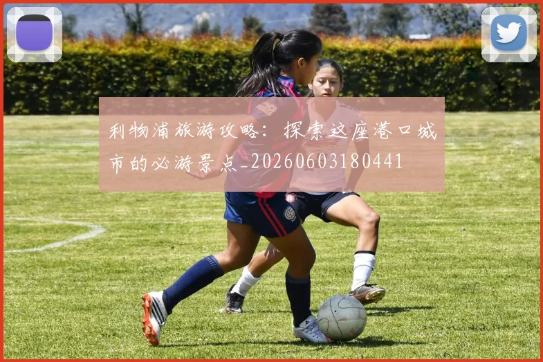 利物浦旅游攻略：探索这座港口城市的必游景点_20260603180441