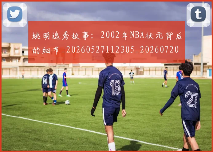 姚明选秀故事：2002年NBA状元背后的细节_20260527112305_20260720192550