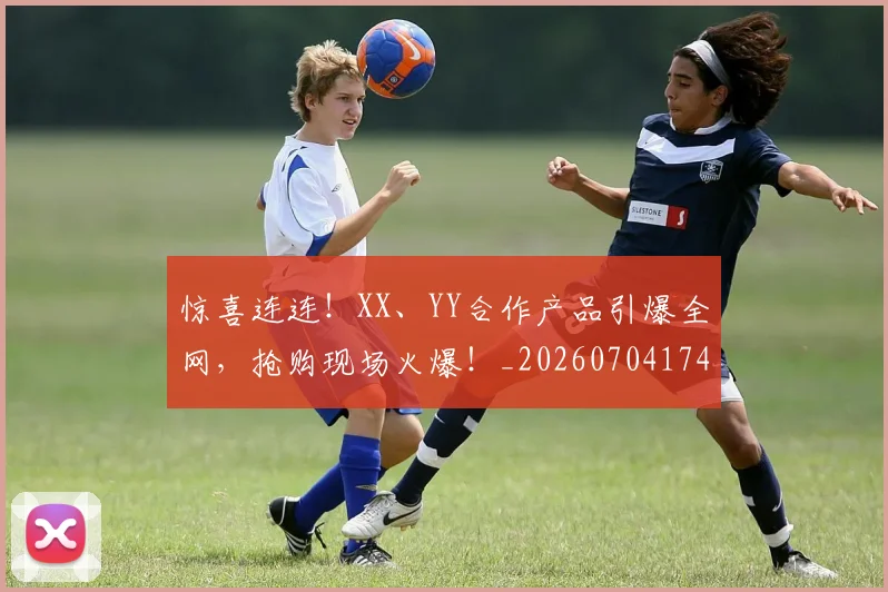 惊喜连连！XX、YY合作产品引爆全网，抢购现场火爆！_20260704174301_20260723172739